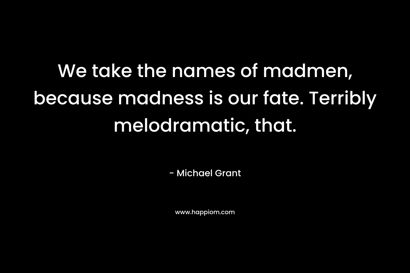 We take the names of madmen, because madness is our fate. Terribly melodramatic, that. – Michael Grant