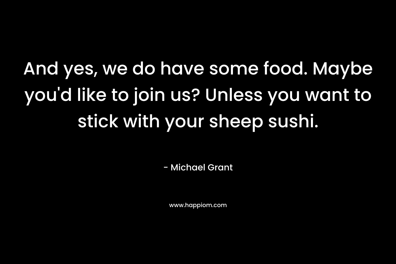 And yes, we do have some food. Maybe you’d like to join us? Unless you want to stick with your sheep sushi. – Michael Grant