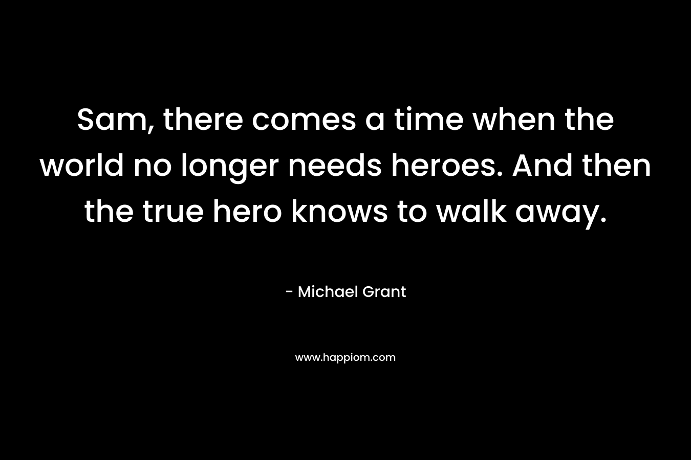 Sam, there comes a time when the world no longer needs heroes. And then the true hero knows to walk away. – Michael Grant