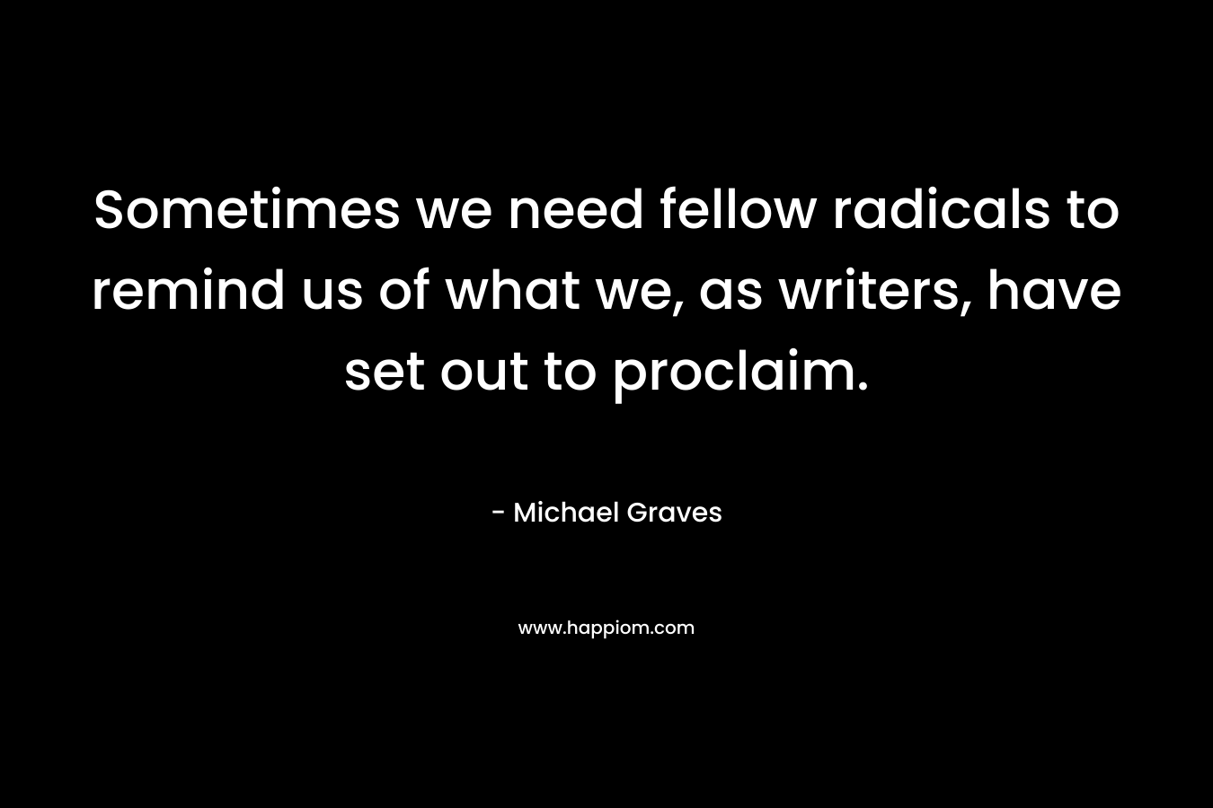 Sometimes we need fellow radicals to remind us of what we, as writers, have set out to proclaim. – Michael Graves