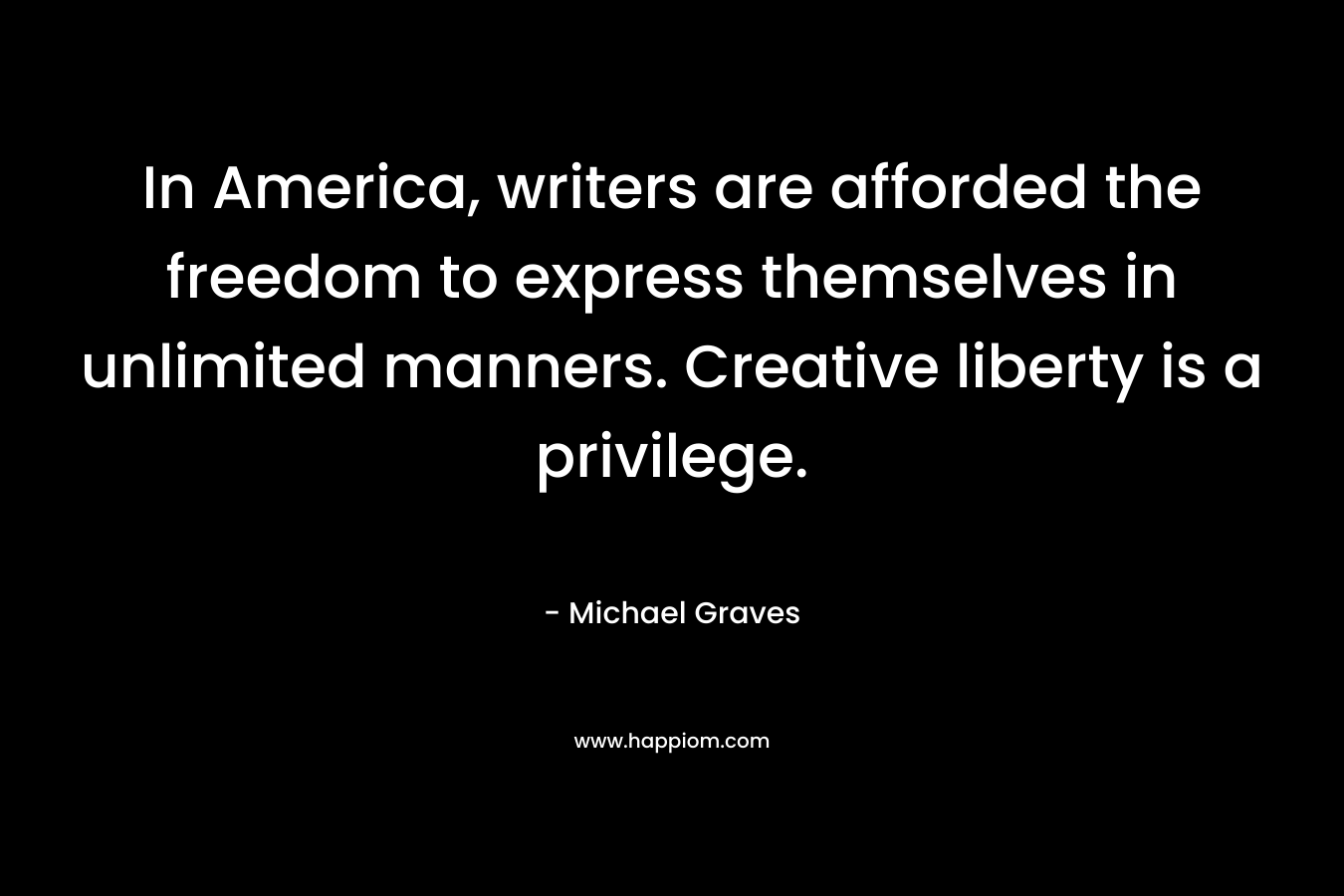 In America, writers are afforded the freedom to express themselves in unlimited manners. Creative liberty is a privilege. – Michael Graves