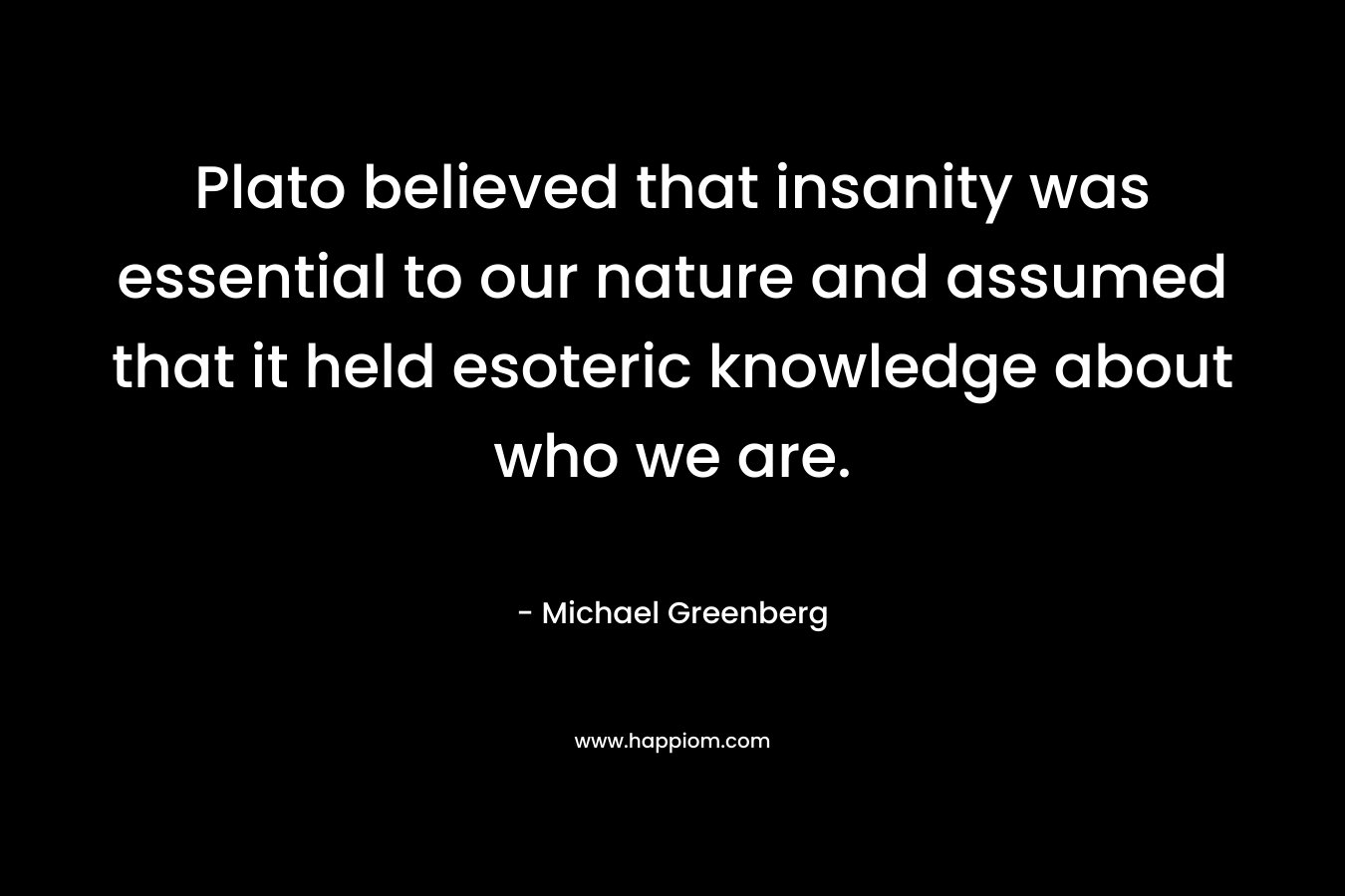 Plato believed that insanity was essential to our nature and assumed that it held esoteric knowledge about who we are. – Michael  Greenberg