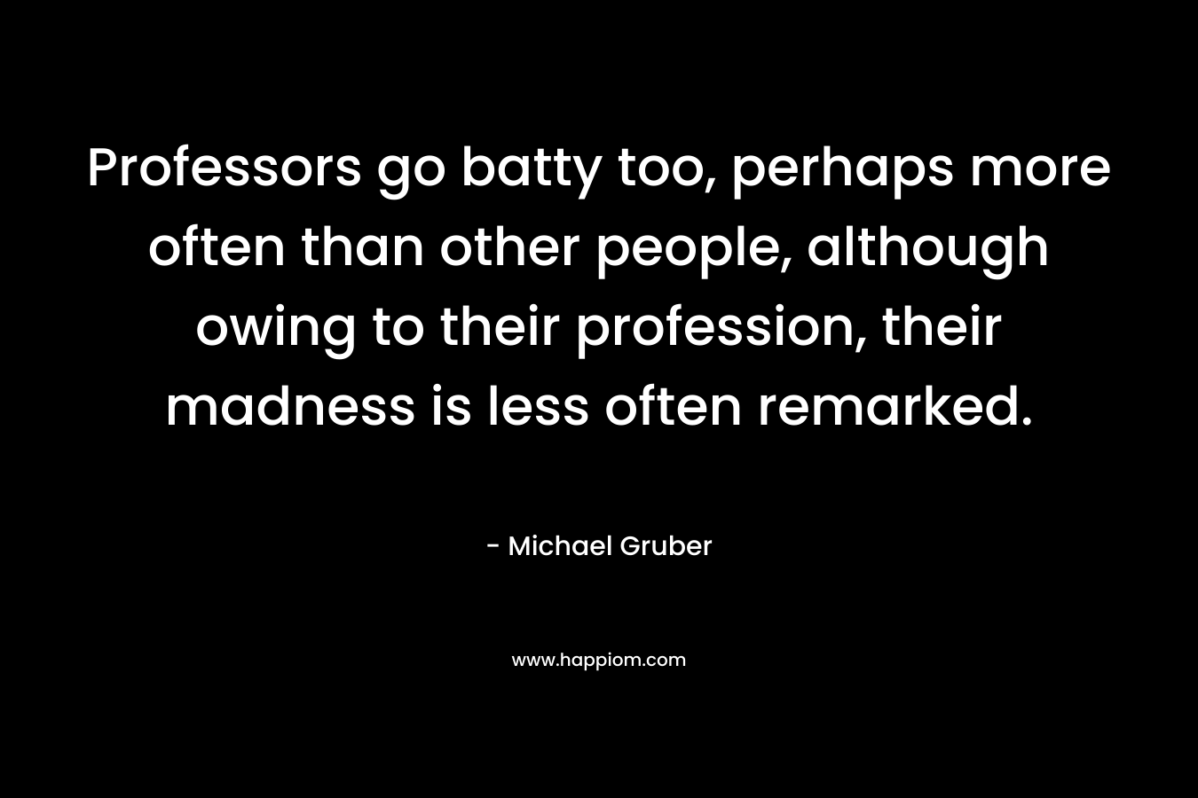 Professors go batty too, perhaps more often than other people, although owing to their profession, their madness is less often remarked.  – Michael Gruber