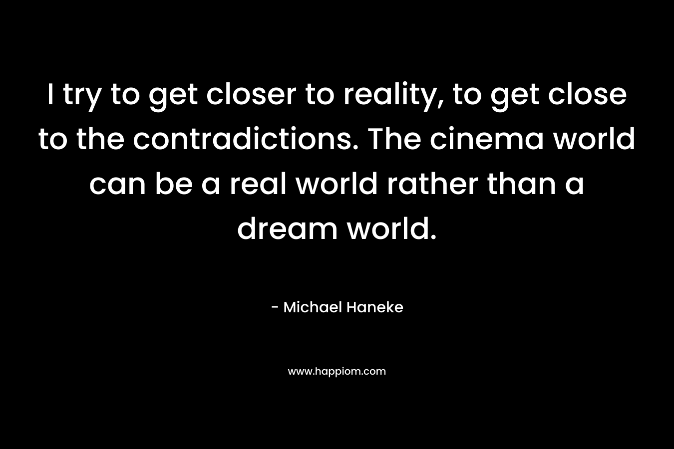 I try to get closer to reality, to get close to the contradictions. The cinema world can be a real world rather than a dream world. – Michael Haneke