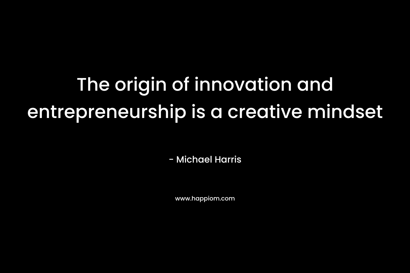 The origin of innovation and entrepreneurship is a creative mindset – Michael Harris