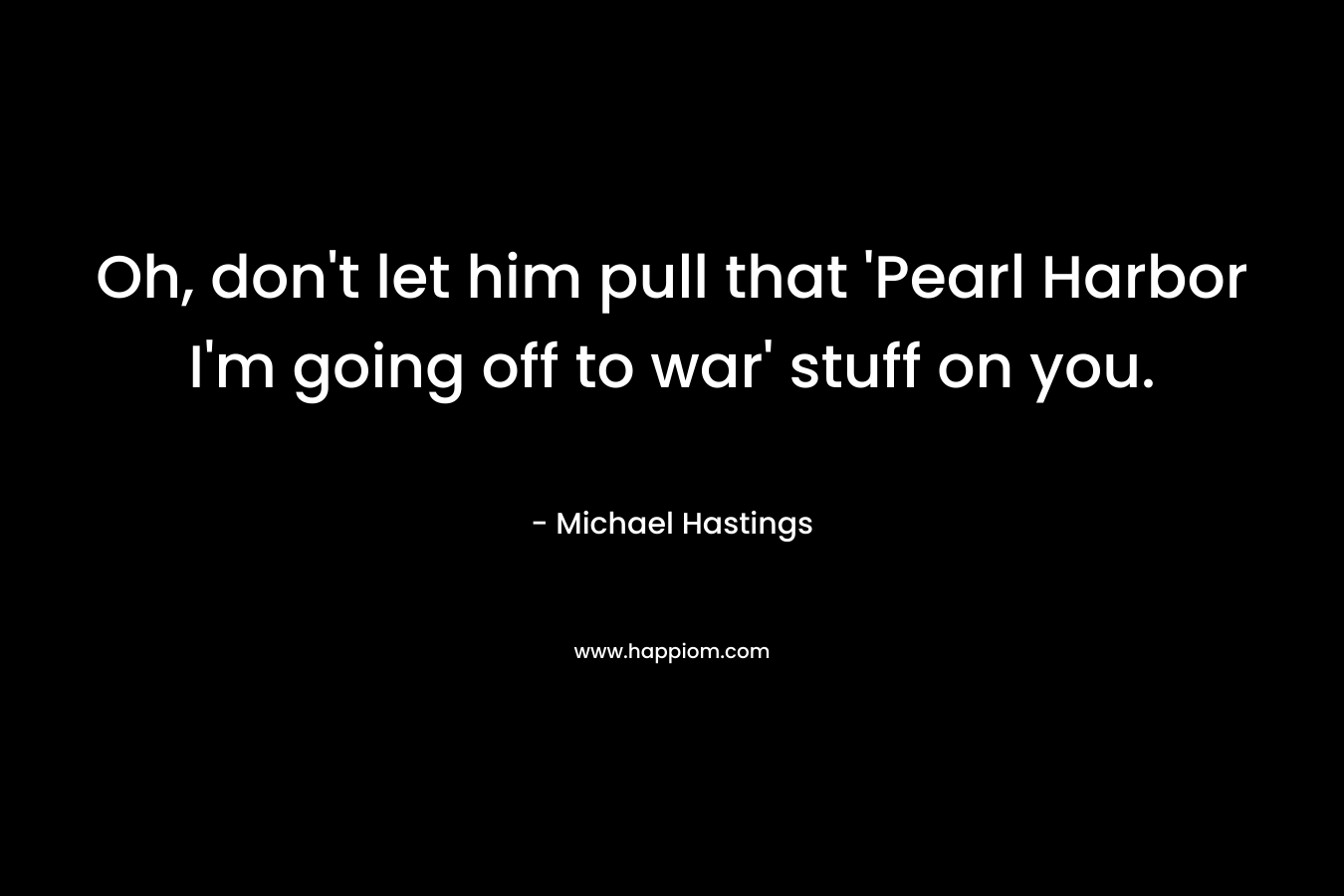 Oh, don’t let him pull that ‘Pearl Harbor I’m going off to war’ stuff on you. – Michael Hastings