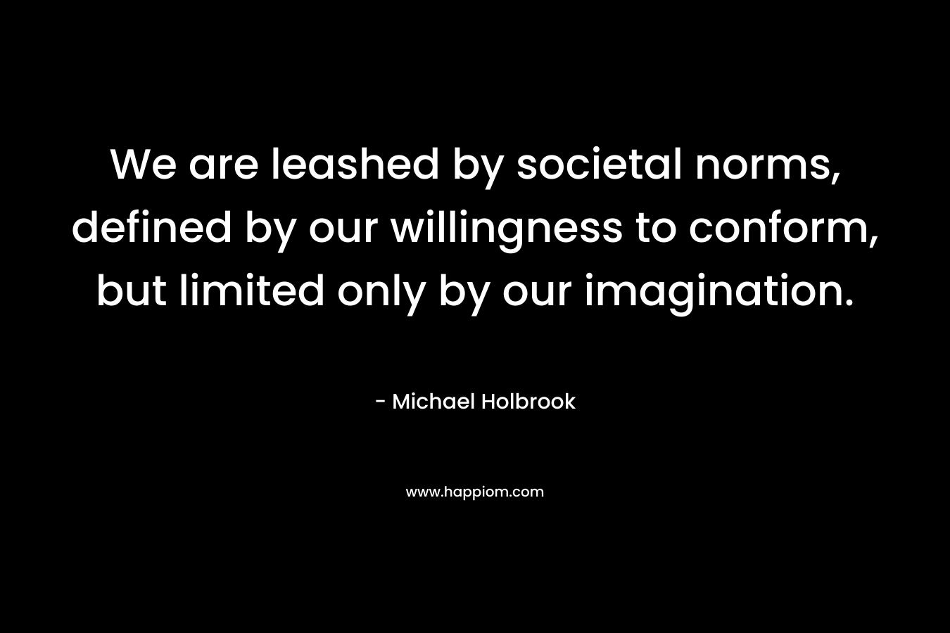 We are leashed by societal norms, defined by our willingness to conform, but limited only by our imagination.