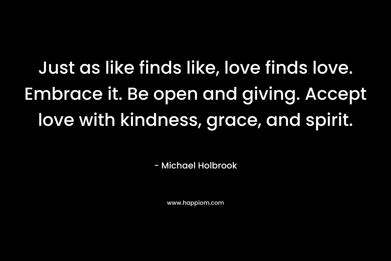 Just as like finds like, love finds love. Embrace it. Be open and giving. Accept love with kindness, grace, and spirit. – Michael Holbrook