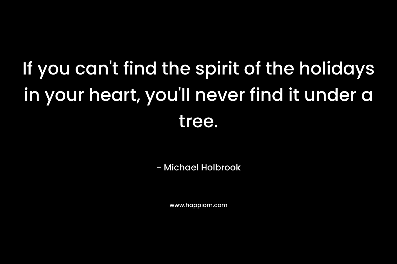 If you can’t find the spirit of the holidays in your heart, you’ll never find it under a tree. – Michael Holbrook