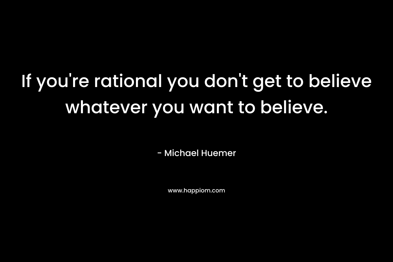 If you're rational you don't get to believe whatever you want to believe.