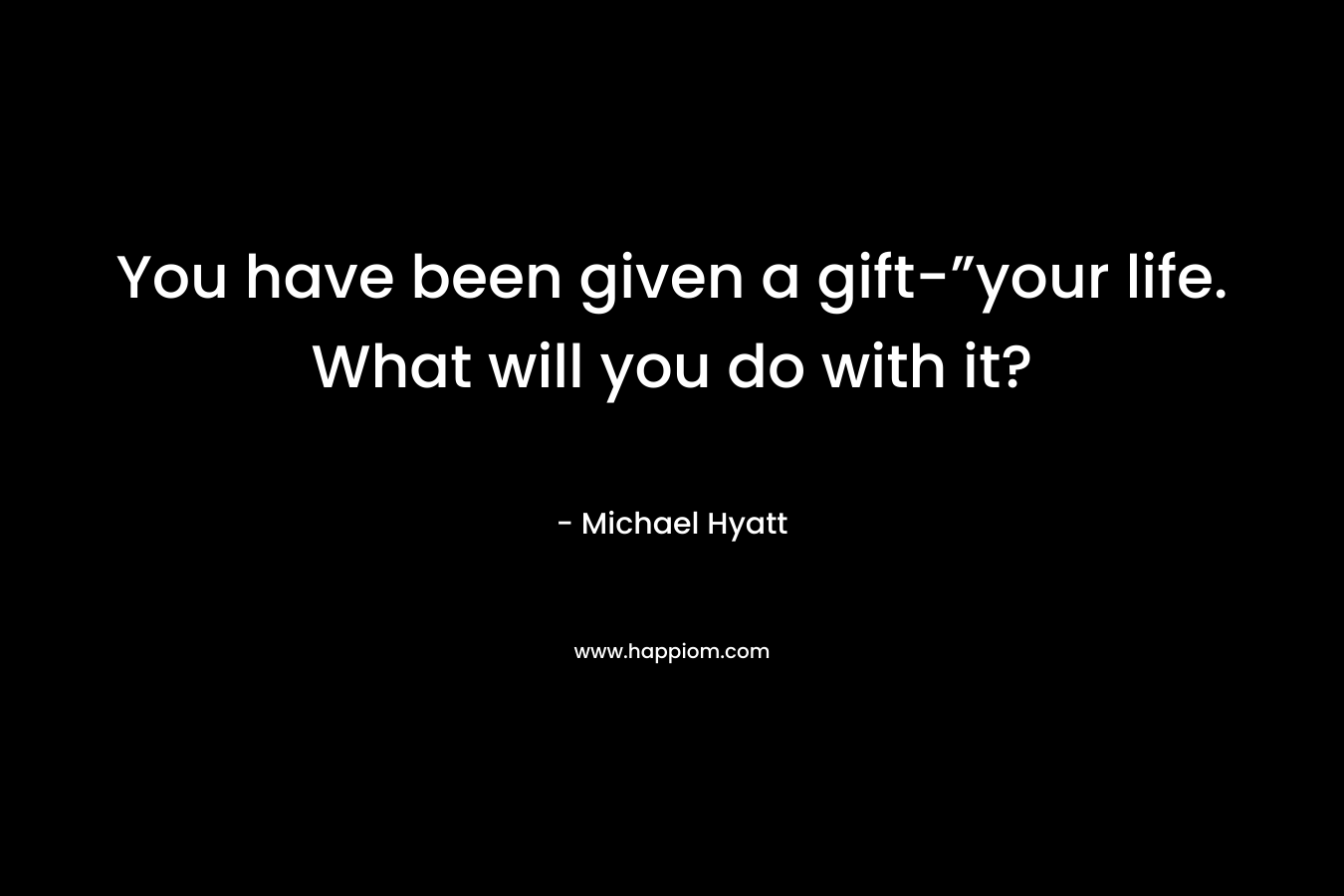 You have been given a gift-”your life. What will you do with it?