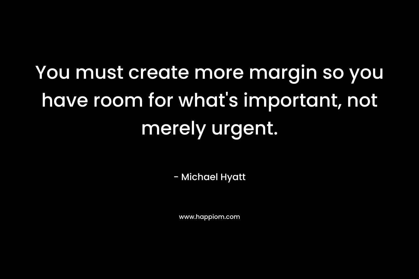 You must create more margin so you have room for what’s important, not merely urgent. – Michael Hyatt