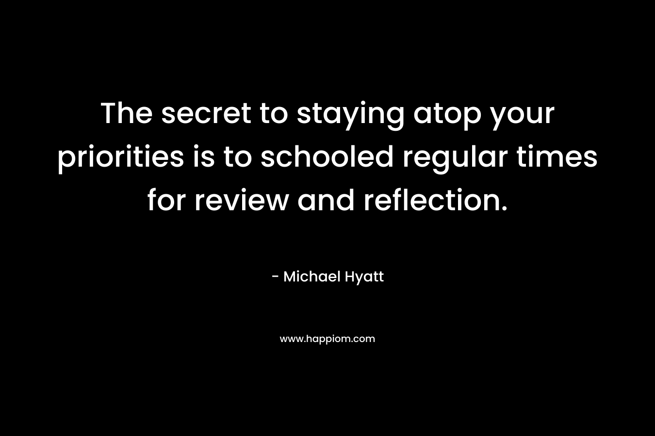 The secret to staying atop your priorities is to schooled regular times for review and reflection. – Michael Hyatt