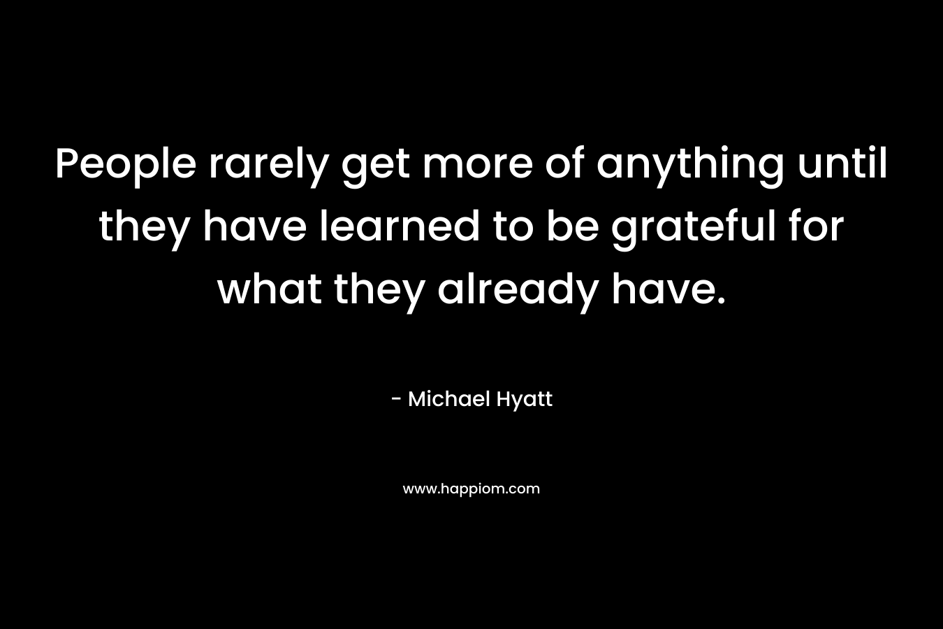 People rarely get more of anything until they have learned to be grateful for what they already have. – Michael Hyatt
