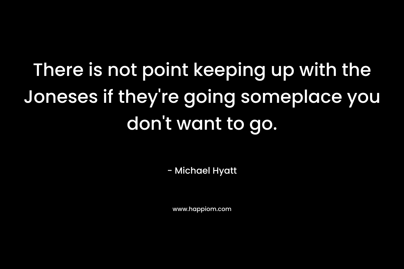 There is not point keeping up with the Joneses if they’re going someplace you don’t want to go. – Michael Hyatt