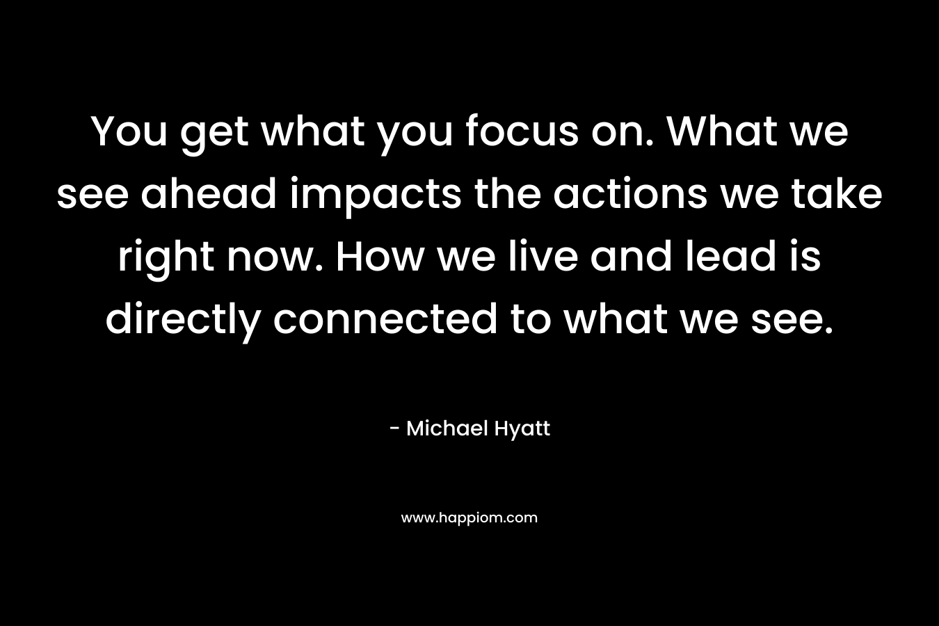 You get what you focus on. What we see ahead impacts the actions we take right now. How we live and lead is directly connected to what we see.