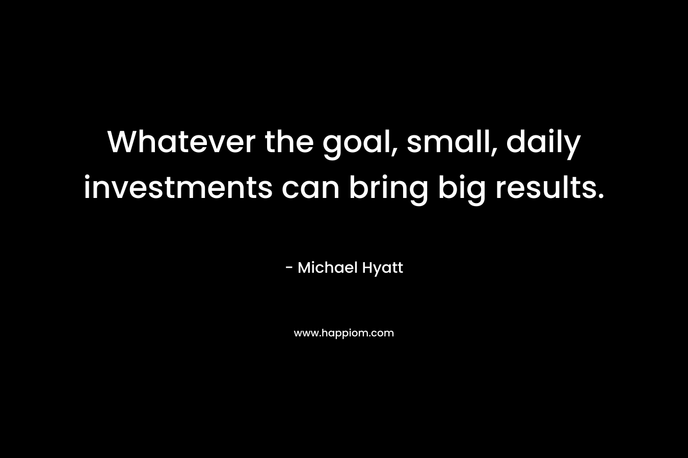 Whatever the goal, small, daily investments can bring big results. – Michael Hyatt
