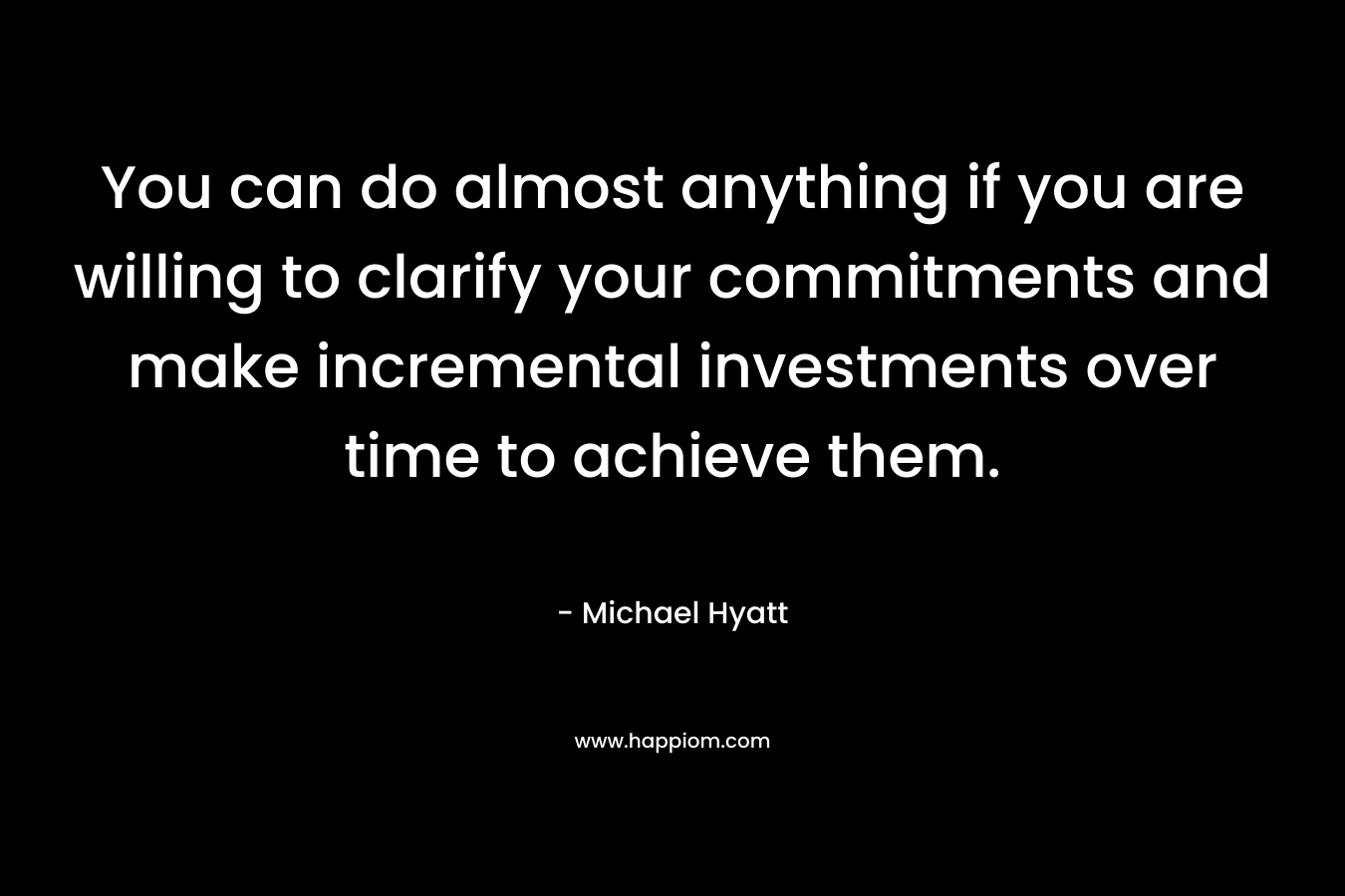You can do almost anything if you are willing to clarify your commitments and make incremental investments over time to achieve them. – Michael Hyatt