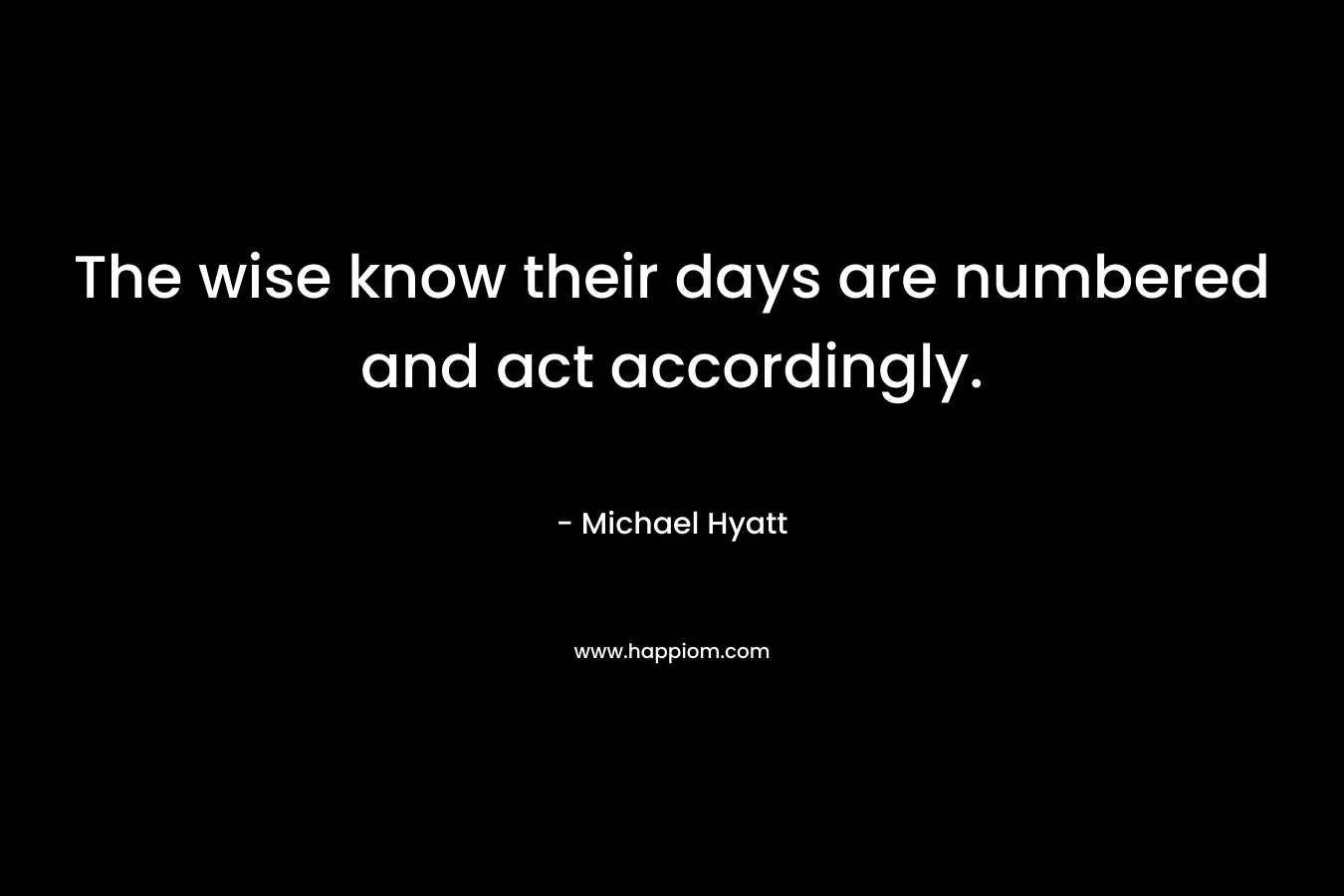 The wise know their days are numbered and act accordingly. – Michael Hyatt