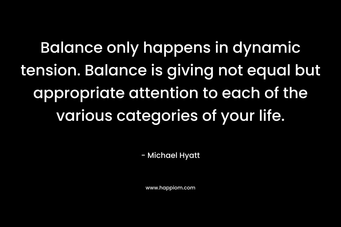 Balance only happens in dynamic tension. Balance is giving not equal but appropriate attention to each of the various categories of your life.