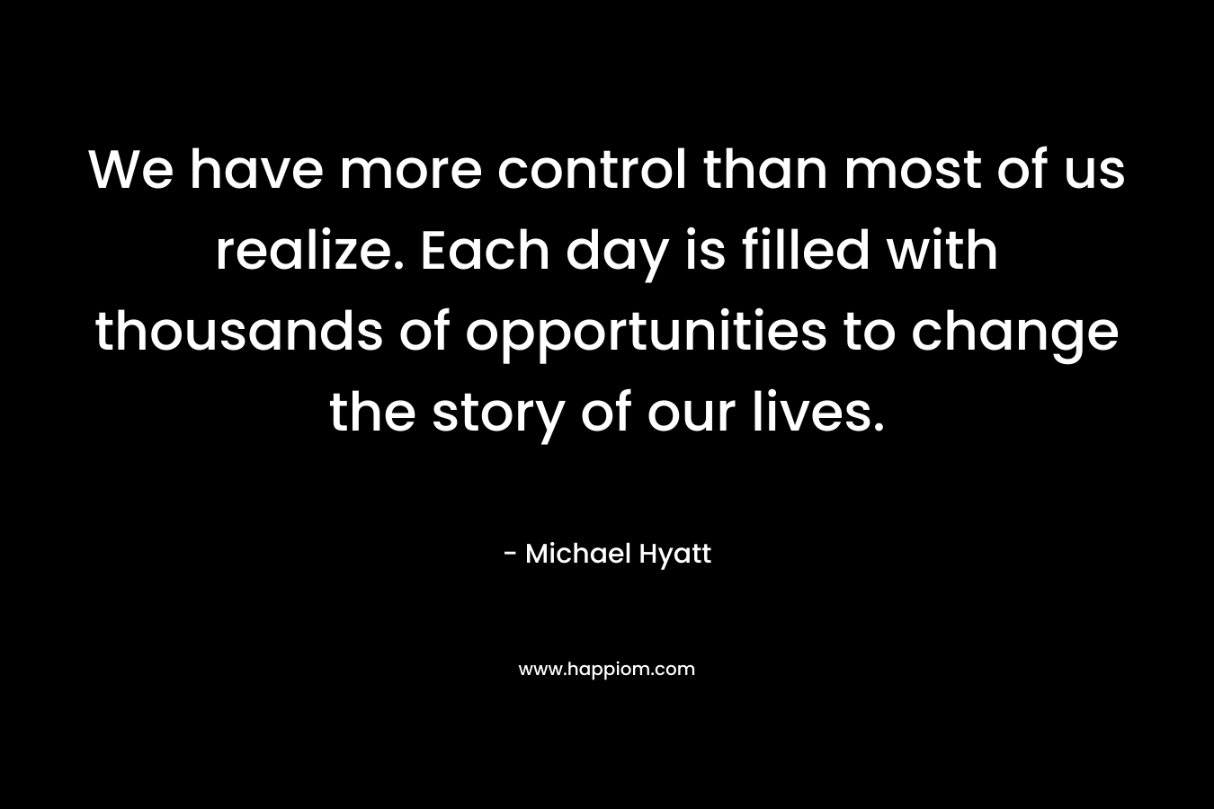 We have more control than most of us realize. Each day is filled with thousands of opportunities to change the story of our lives. – Michael Hyatt