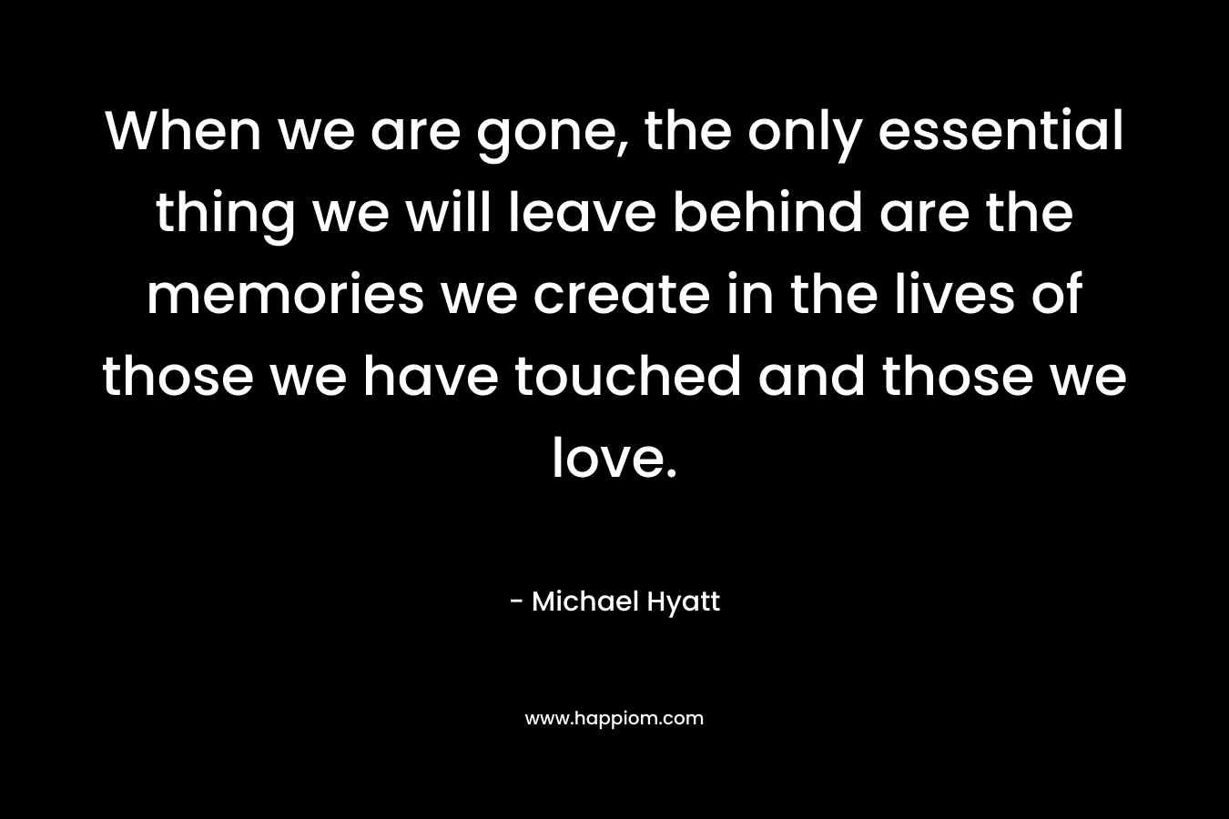 When we are gone, the only essential thing we will leave behind are the memories we create in the lives of those we have touched and those we love. – Michael Hyatt