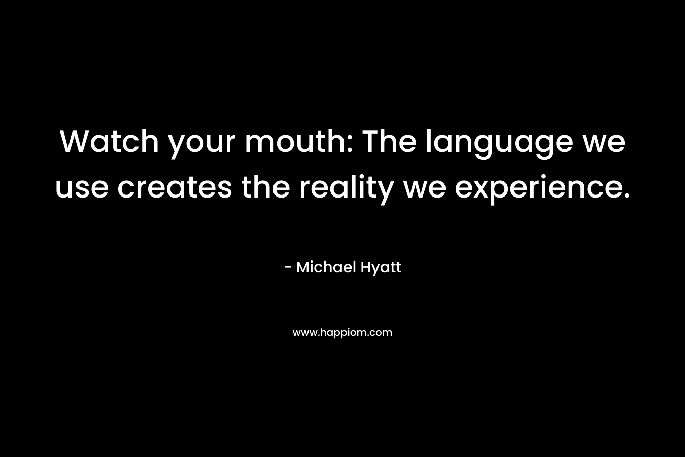 Watch your mouth: The language we use creates the reality we experience. – Michael Hyatt