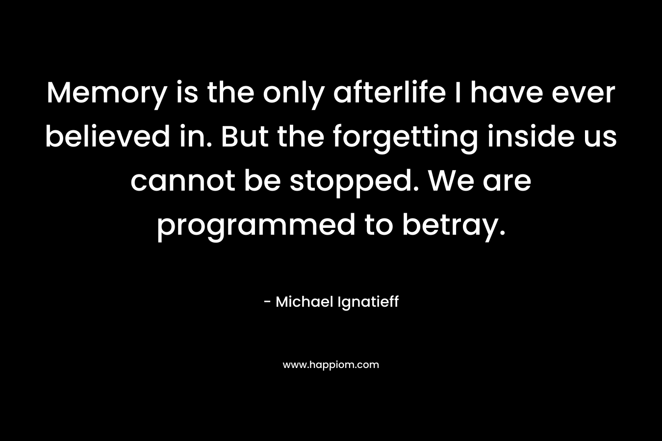 Memory is the only afterlife I have ever believed in. But the forgetting inside us cannot be stopped. We are programmed to betray.