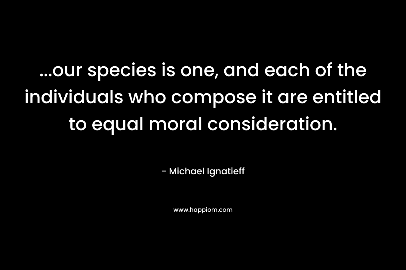 ...our species is one, and each of the individuals who compose it are entitled to equal moral consideration.