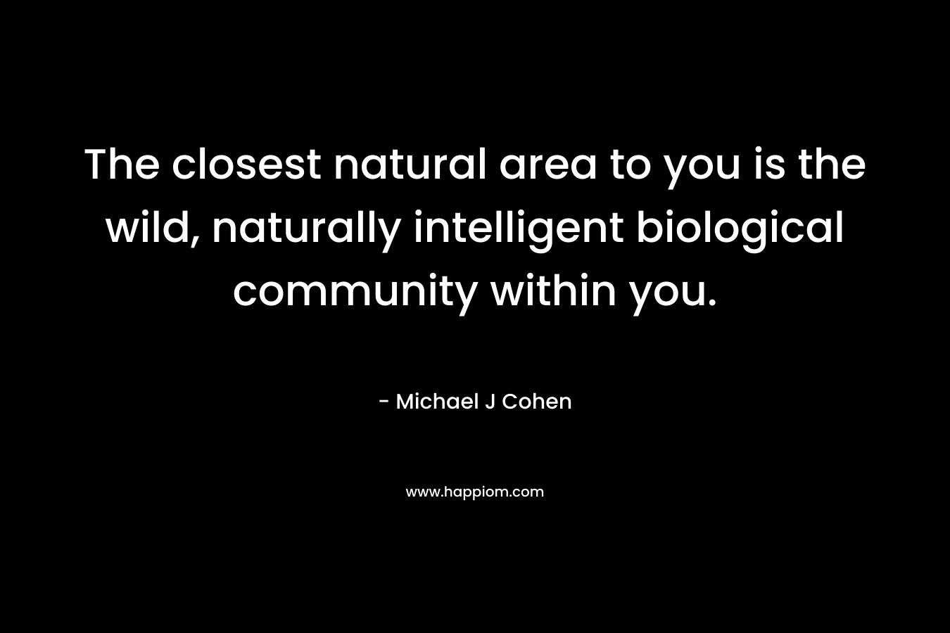 The closest natural area to you is the wild, naturally intelligent biological community within you. – Michael J Cohen