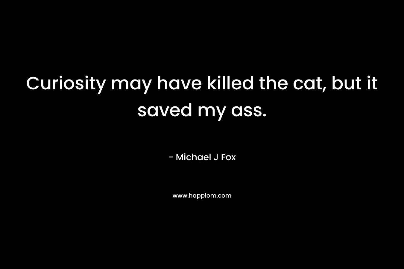 Curiosity may have killed the cat, but it saved my ass. – Michael J Fox