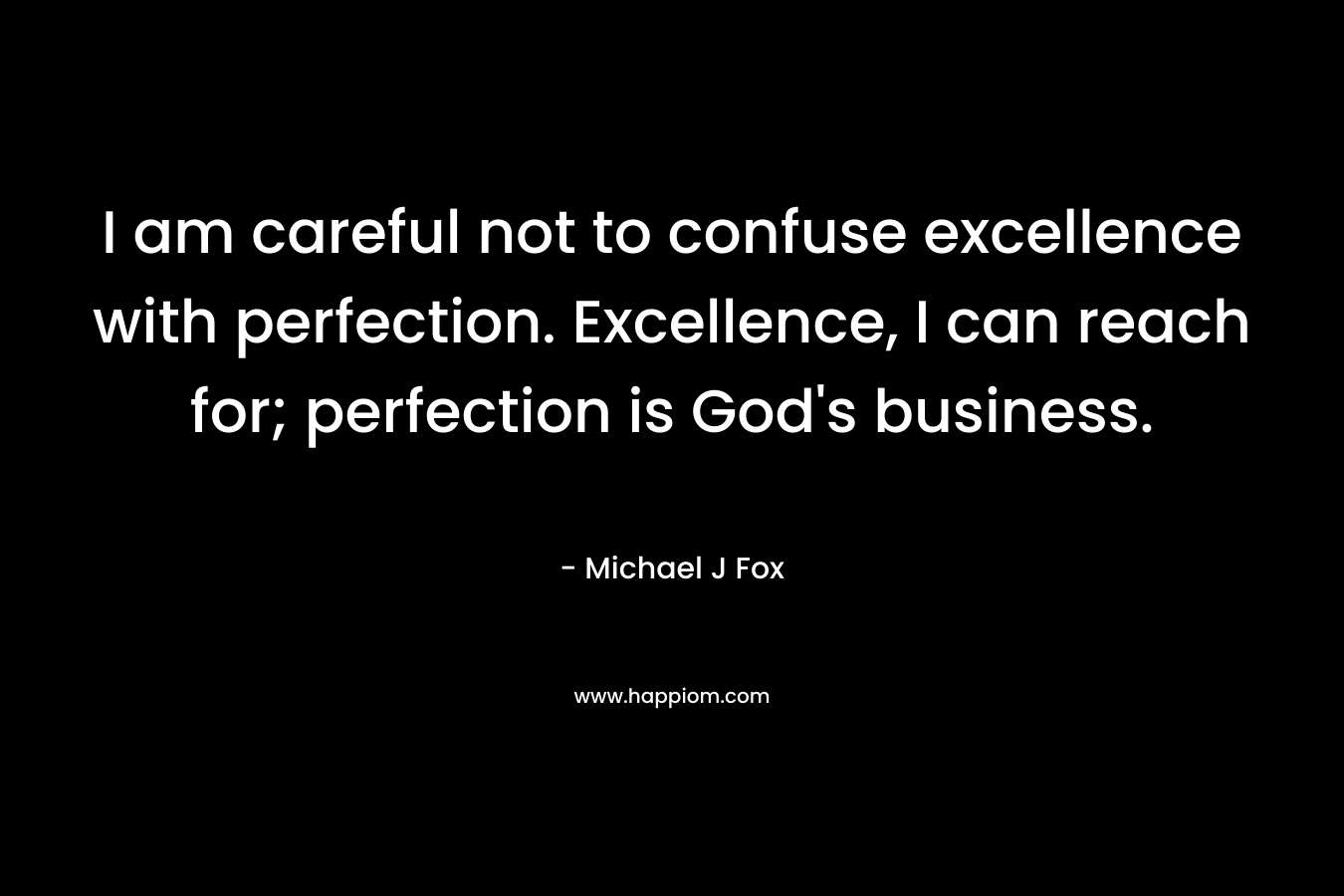 I am careful not to confuse excellence with perfection. Excellence, I can reach for; perfection is God’s business. – Michael J Fox