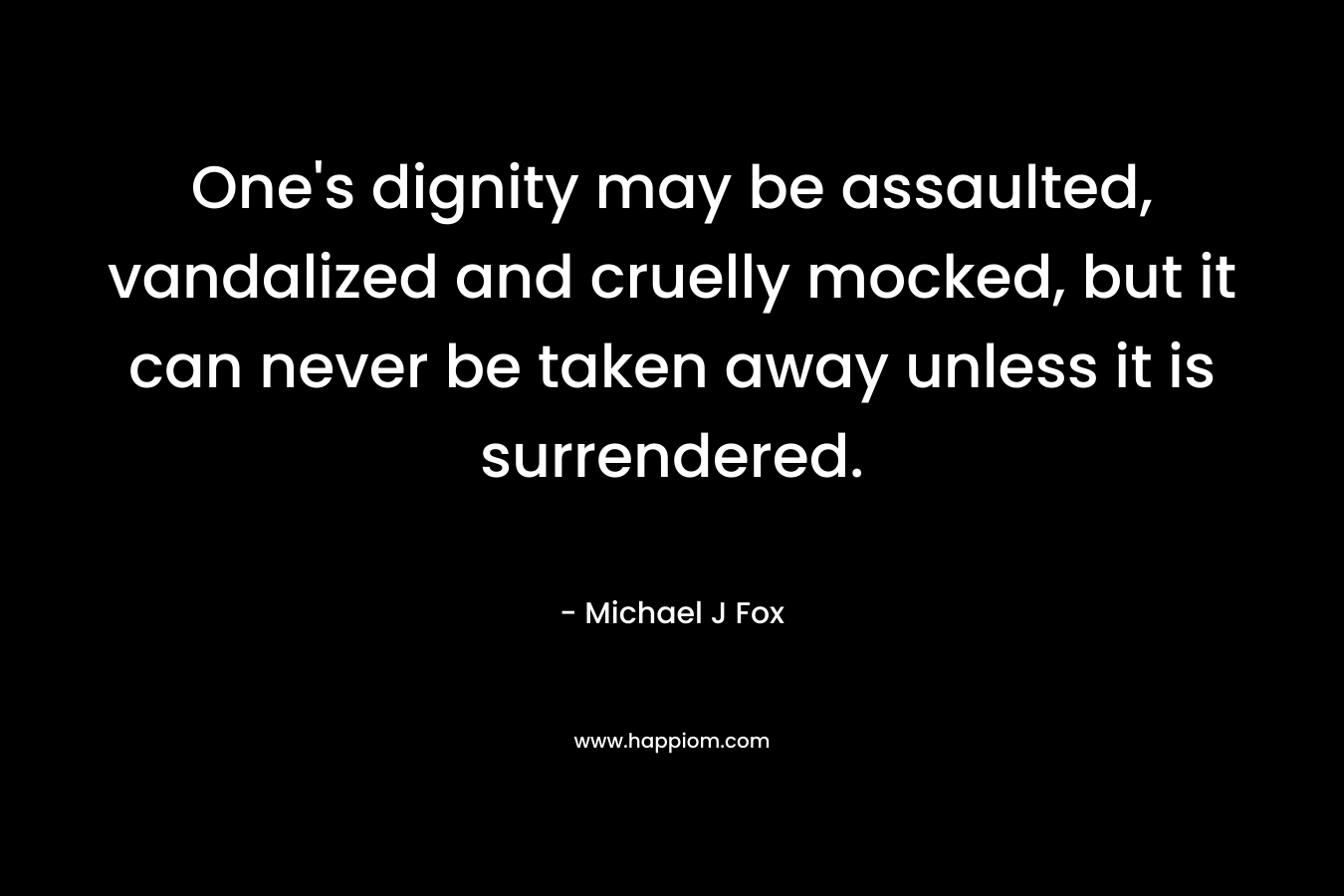 One’s dignity may be assaulted, vandalized and cruelly mocked, but it can never be taken away unless it is surrendered. – Michael J Fox