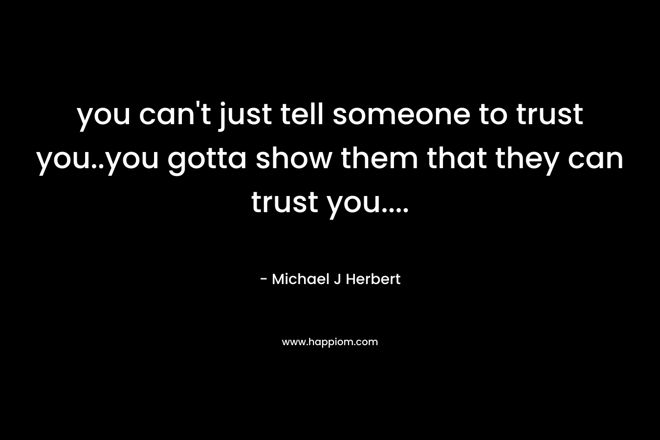 you can’t just tell someone to trust you..you gotta show them that they can trust you…. – Michael J Herbert