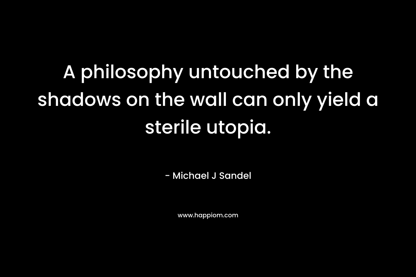 A philosophy untouched by the shadows on the wall can only yield a sterile utopia. – Michael J Sandel
