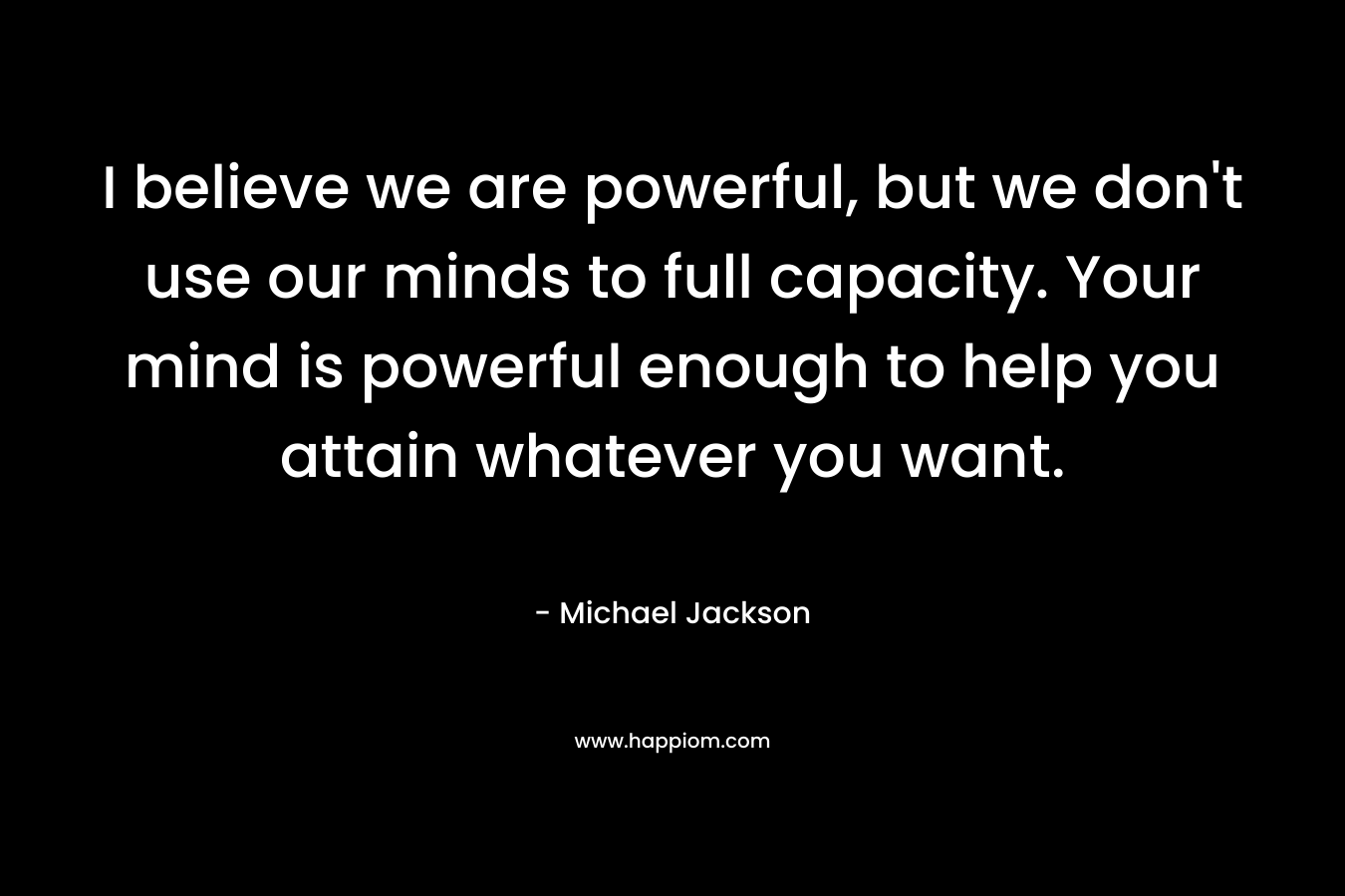 I believe we are powerful, but we don’t use our minds to full capacity. Your mind is powerful enough to help you attain whatever you want. – Michael  Jackson