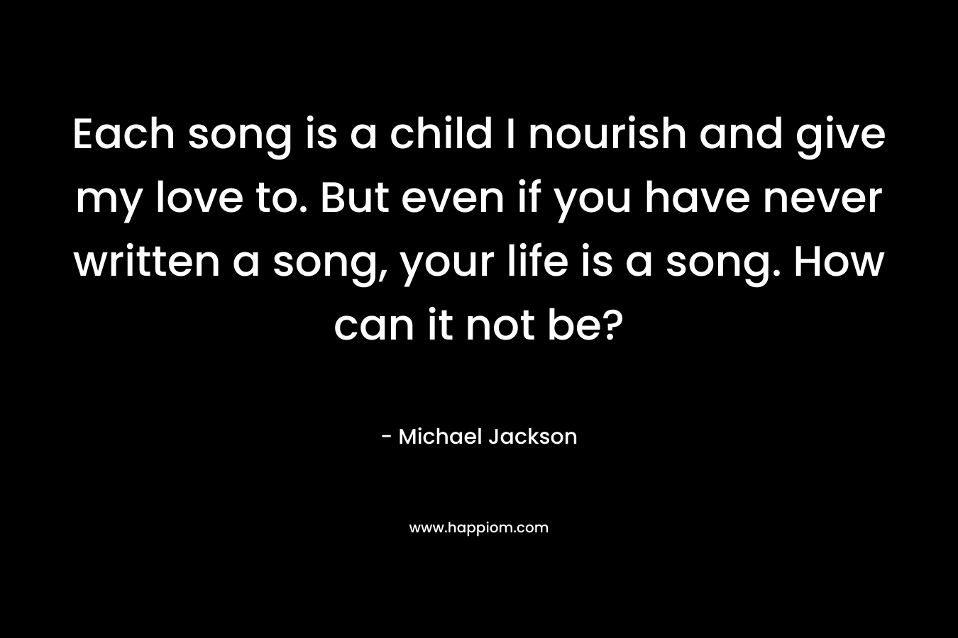 Each song is a child I nourish and give my love to. But even if you have never written a song, your life is a song. How can it not be?