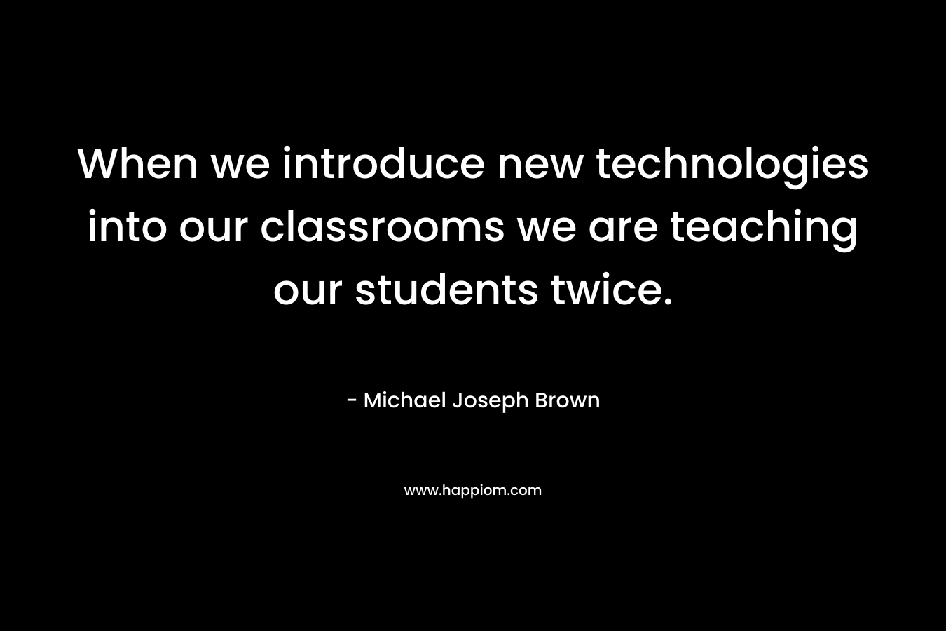 When we introduce new technologies into our classrooms we are teaching our students twice. – Michael Joseph Brown