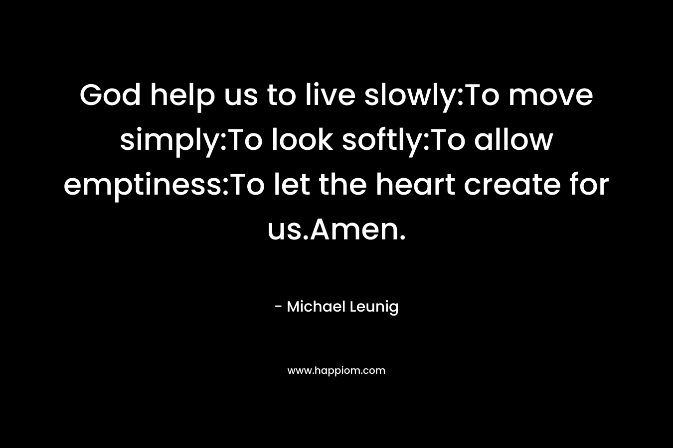 God help us to live slowly:To move simply:To look softly:To allow emptiness:To let the heart create for us.Amen.