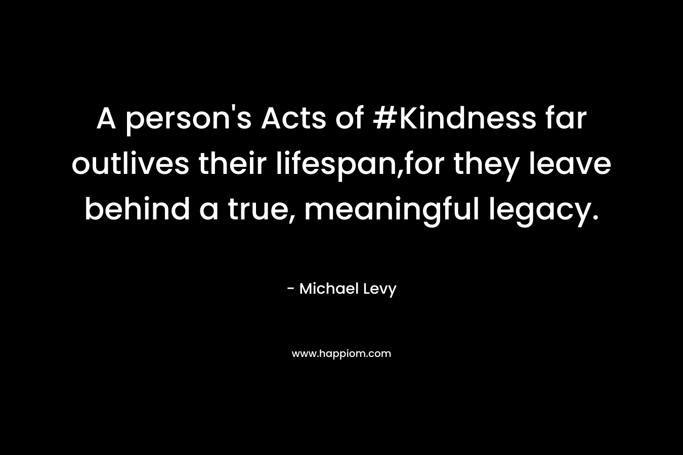 A person’s Acts of #Kindness far outlives their lifespan,for they leave behind a true, meaningful legacy. – Michael Levy