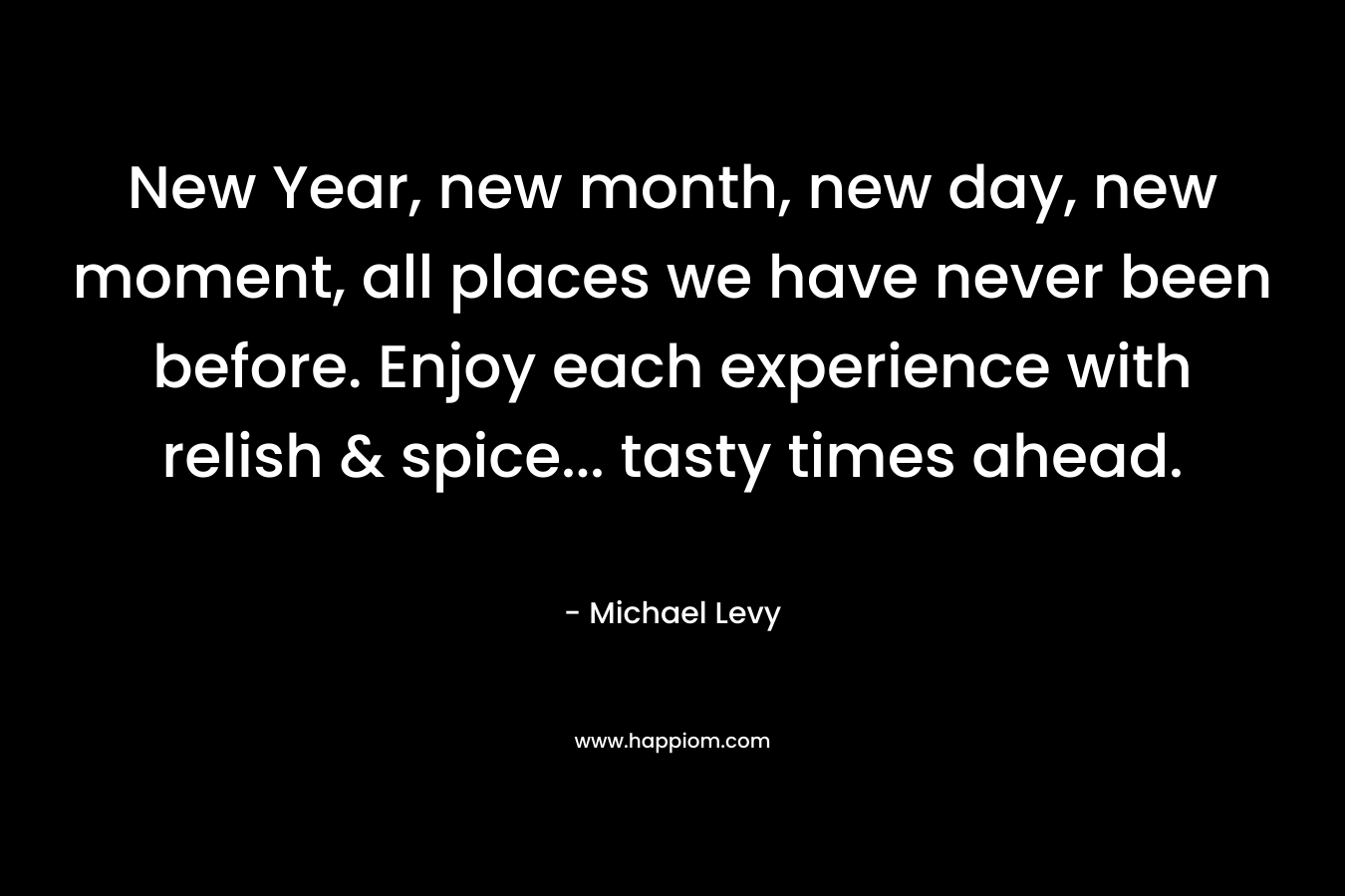 New Year, new month, new day, new moment, all places we have never been before. Enjoy each experience with relish & spice… tasty times ahead. – Michael Levy