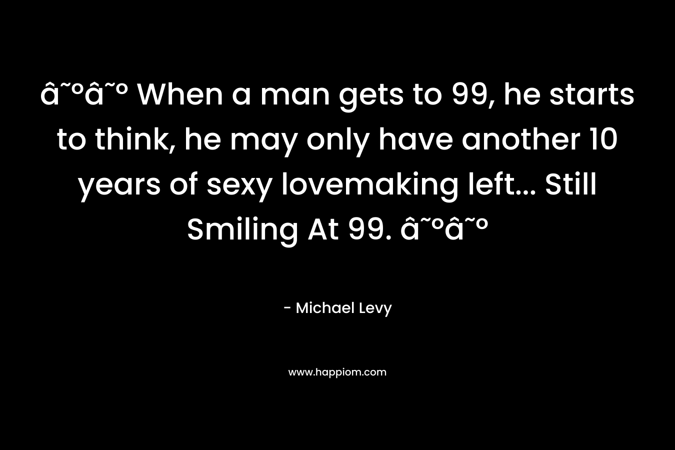 â˜ºâ˜º When a man gets to 99, he starts to think, he may only have another 10 years of sexy lovemaking left... Still Smiling At 99. â˜ºâ˜º