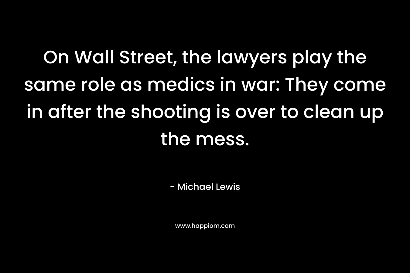 On Wall Street, the lawyers play the same role as medics in war: They come in after the shooting is over to clean up the mess. – Michael   Lewis