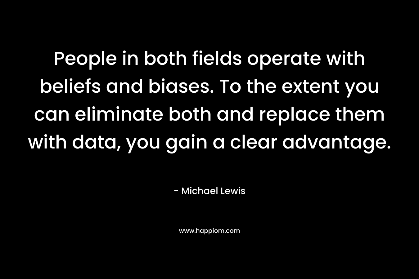People in both fields operate with beliefs and biases. To the extent you can eliminate both and replace them with data, you gain a clear advantage. – Michael   Lewis