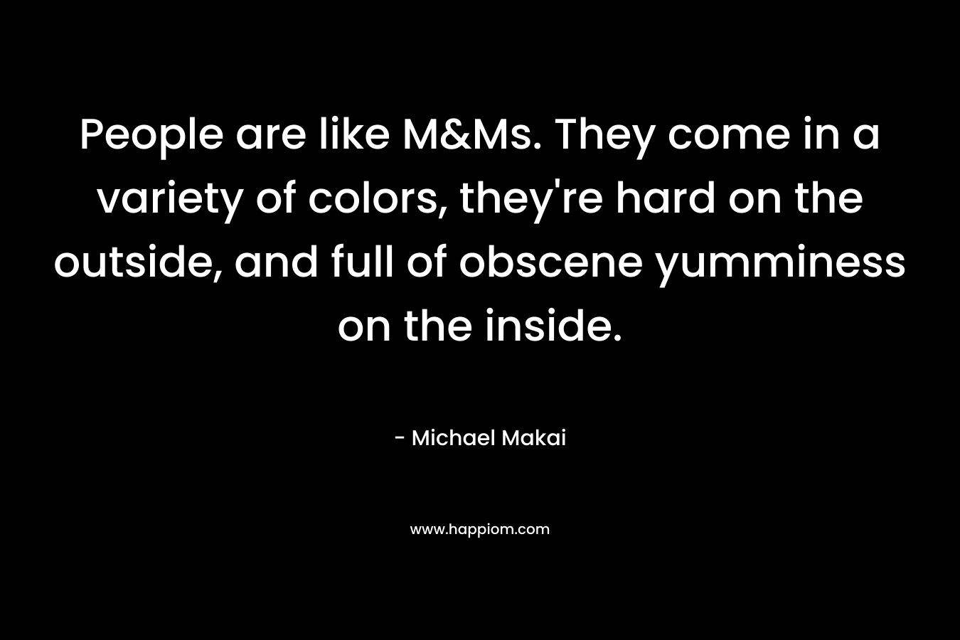 People are like M&Ms. They come in a variety of colors, they’re hard on the outside, and full of obscene yumminess on the inside. – Michael Makai