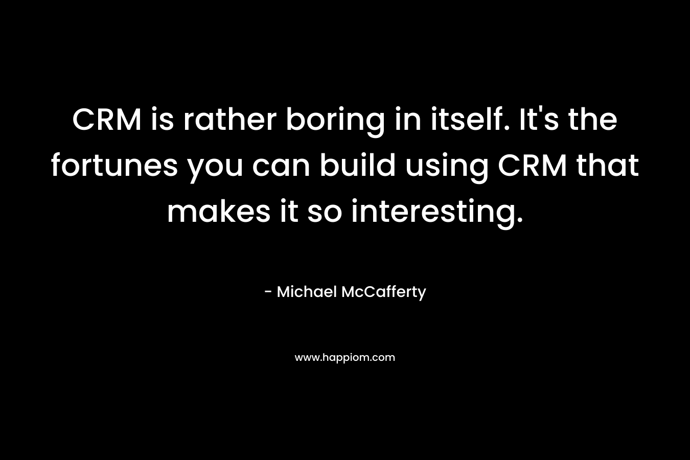 CRM is rather boring in itself. It’s the fortunes you can build using CRM that makes it so interesting. – Michael McCafferty