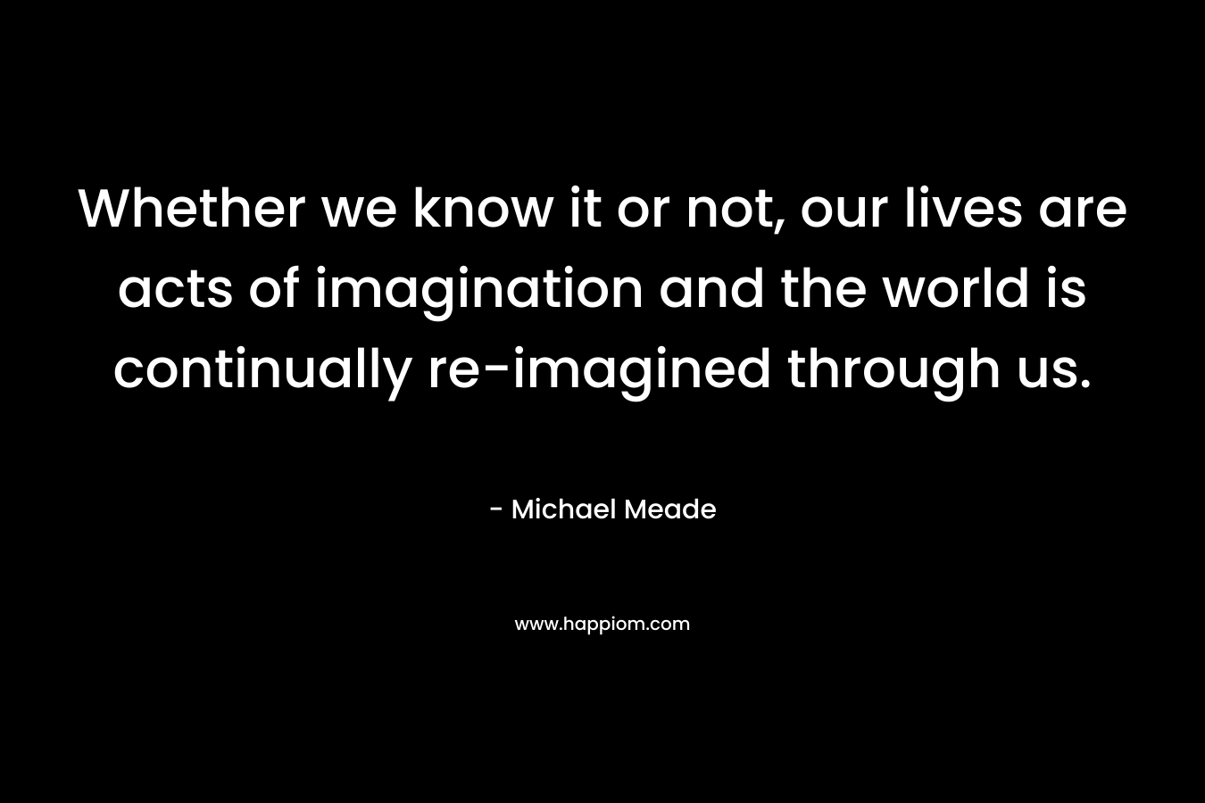 Whether we know it or not, our lives are acts of imagination and the world is continually re-imagined through us.