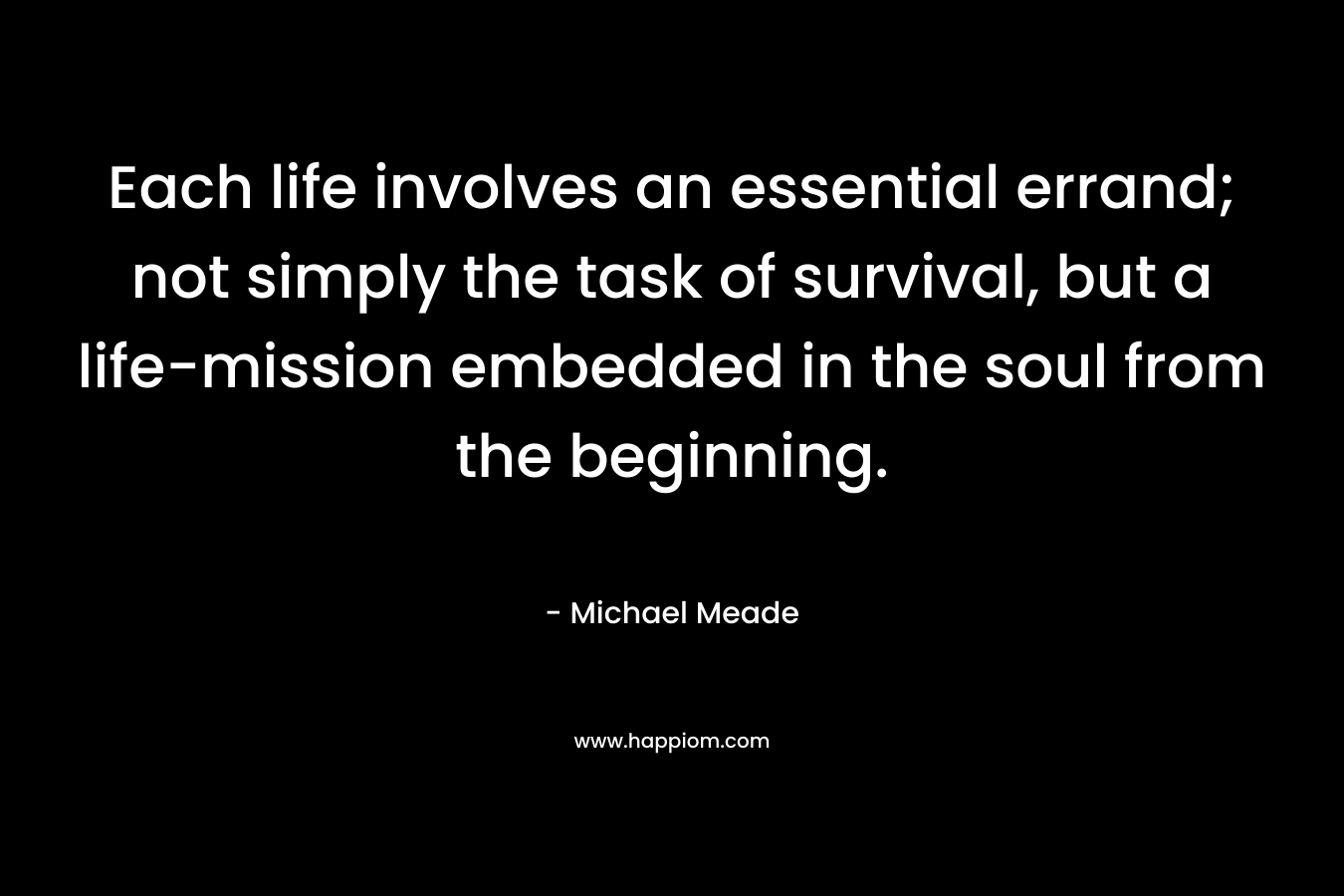 Each life involves an essential errand; not simply the task of survival, but a life-mission embedded in the soul from the beginning. – Michael Meade