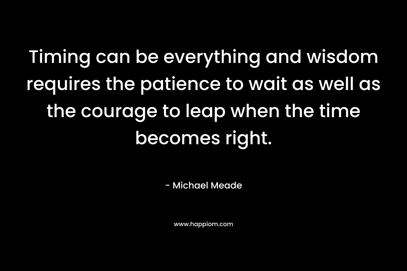 Timing can be everything and wisdom requires the patience to wait as well as the courage to leap when the time becomes right.