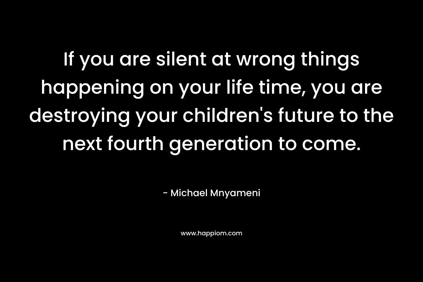 If you are silent at wrong things happening on your life time, you are destroying your children's future to the next fourth generation to come.